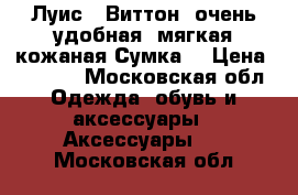Луис   Виттон  очень удобная, мягкая кожаная Сумка  › Цена ­ 5 500 - Московская обл. Одежда, обувь и аксессуары » Аксессуары   . Московская обл.